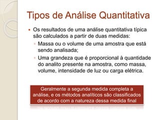 Tipos de Análise Quantitativa 
 Os resultados de uma análise quantitativa típica 
são calculados a partir de duas medidas: 
◦ Massa ou o volume de uma amostra que está 
sendo analisada; 
◦ Uma grandeza que é proporcional à quantidade 
do analito presente na amostra, como massa, 
volume, intensidade de luz ou carga elétrica. 
Geralmente a segunda medida completa a 
análise, e os métodos analíticos são classificados 
de acordo com a natureza dessa medida final 
 