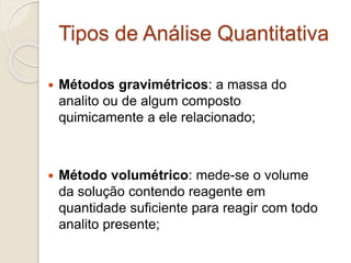Tipos de Análise Quantitativa 
 Métodos gravimétricos: a massa do 
analito ou de algum composto 
quimicamente a ele relacionado; 
 Método volumétrico: mede-se o volume 
da solução contendo reagente em 
quantidade suficiente para reagir com todo 
analito presente; 
 