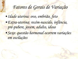 Fatores de Gerais de Variação Idade uterina: ovo, embrião, feto Extra-uterina: recém-nascido, infância, pré-pubere, jovem, adulto, idoso Sexo: questão hormonal ocorrem variações em oscilações 