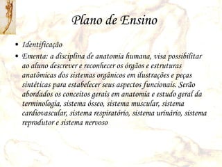 Plano de Ensino Identificação  Ementa: a disciplina de anatomia humana, visa possibilitar ao aluno descrever e reconhecer os órgãos e estruturas anatômicas dos sistemas orgânicos em ilustrações e peças sintéticas para estabelecer seus aspectos funcionais. Serão abordados os conceitos gerais em anatomia e estudo geral da terminologia, sistema ósseo, sistema muscular, sistema cardiovascular, sistema respiratório, sistema urinário, sistema reprodutor e sistema nervoso 