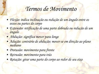 Termos de Movimento Flexão: indica inclinação ou redução de um ângulo entre os ossos ou partes do corpo Extensão: retificação de uma parte dobrada ou redução de um ângulo Abdução: significa mover para longe Adução: contrário de abdução; mover-se em direção ao plano mediano Protusão: movimento para frente Retrusão: movimento para trás Rotação: girar uma parte do corpo ao redor de seu eixo 