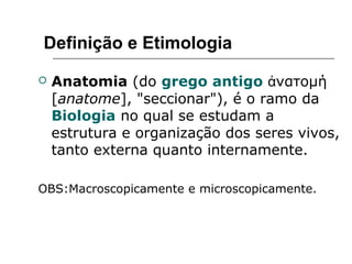 Definição e Etimologia
 Anatomia (do grego antigo νατομήἀ
[anatome], "seccionar"), é o ramo da
Biologia no qual se estudam a
estrutura e organização dos seres vivos,
tanto externa quanto internamente.
OBS:Macroscopicamente e microscopicamente.
 