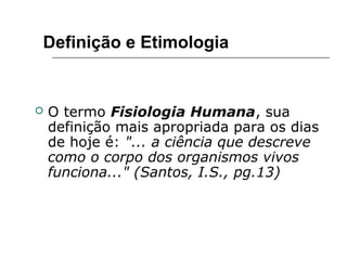  O termo Fisiologia Humana, sua
definição mais apropriada para os dias
de hoje é: "... a ciência que descreve
como o corpo dos organismos vivos
funciona..." (Santos, I.S., pg.13)
Definição e Etimologia
 
