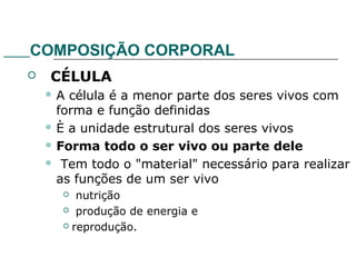 COMPOSIÇÃO CORPORAL
 CÉLULA
 A célula é a menor parte dos seres vivos com
forma e função definidas
 È a unidade estrutural dos seres vivos
 Forma todo o ser vivo ou parte dele
 Tem todo o "material" necessário para realizar
as funções de um ser vivo
 nutrição
 produção de energia e
 reprodução.
 