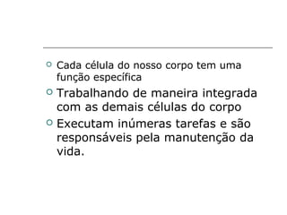  Cada célula do nosso corpo tem uma
função específica
 Trabalhando de maneira integrada
com as demais células do corpo
 Executam inúmeras tarefas e são
responsáveis pela manutenção da
vida.
 