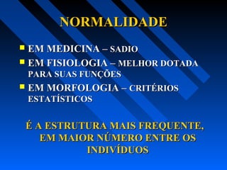 NORMALIDADENORMALIDADE
 EM MEDICINA –EM MEDICINA – SADIOSADIO
 EM FISIOLOGIA –EM FISIOLOGIA – MELHOR DOTADAMELHOR DOTADA
PARA SUAS FUNÇÕESPARA SUAS FUNÇÕES
 EM MORFOLOGIA –EM MORFOLOGIA – CRITÉRIOSCRITÉRIOS
ESTATÍSTICOSESTATÍSTICOS
É A ESTRUTURA MAIS FREQUENTE,É A ESTRUTURA MAIS FREQUENTE,
EM MAIOR NÚMERO ENTRE OSEM MAIOR NÚMERO ENTRE OS
INDIVÍDUOSINDIVÍDUOS
 
