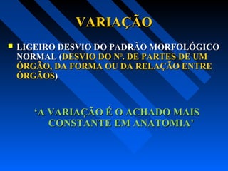VARIAÇÃOVARIAÇÃO
 LIGEIRO DESVIO DO PADRÃO MORFOLÓGICOLIGEIRO DESVIO DO PADRÃO MORFOLÓGICO
NORMAL (NORMAL (DESVIO DO NDESVIO DO NOO
. DE PARTES DE UM. DE PARTES DE UM
ÓRGÃO, DA FORMA OU DA RELAÇÃO ENTREÓRGÃO, DA FORMA OU DA RELAÇÃO ENTRE
ÓRGÃOSÓRGÃOS))
‘‘A VARIAÇÃO É O ACHADO MAISA VARIAÇÃO É O ACHADO MAIS
CONSTANTE EM ANATOMIA’CONSTANTE EM ANATOMIA’
 