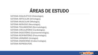 ÁREAS DE ESTUDO
SISTEMA ESQUELÉTICO (Osteologia);
SISTEMA ARTICULAR (Artrologia);
SISTEMA MUSCULAR (Miologia);
SISTEMA NERVOSO (Neurologia);
SISTEMA TEGUMENTAR (Dermatologia);
SISTEMA CIRCULATÓRIO (Cardiologia);
SISTEMA DIGESTÓRIO (Gastroenterologia);
SISTEMA RESPIRATÓRIO (Pneumologia);
SISTEMA URINÁRIO (Urologia);
SISTEMA ENDÓCRINO (Endocrinologia);
SISTEMA REPRODUTOR.
 