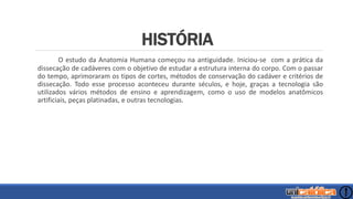 HISTÓRIA
O estudo da Anatomia Humana começou na antiguidade. Iniciou-se com a prática da
dissecação de cadáveres com o objetivo de estudar a estrutura interna do corpo. Com o passar
do tempo, aprimoraram os tipos de cortes, métodos de conservação do cadáver e critérios de
dissecação. Todo esse processo aconteceu durante séculos, e hoje, graças a tecnologia são
utilizados vários métodos de ensino e aprendizagem, como o uso de modelos anatômicos
artificiais, peças platinadas, e outras tecnologias.
 