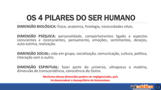 OS 4 PILARES DO SER HUMANO
DIMENSÃO BIOLÓGICA: físico, anatomia, fisiologia, necessidades vitais.
DIMENSÃO PSÍQUICA: personalidade, comportamentos ligado a aspectos
conscientes e inconscientes, pensamento, emoções, sentimentos, desejos,
auto-estima, realização.
DIMENSÃO SOCIAL: vida em grupo, socialização, comunicação, cultura, política,
interação com o outro.
DIMENSÃO ESPIRITUAL: fazer parte do universo, ultrapassa a matéria,
dimensão de transcendência, consciência do Outro.
Nenhuma dessas dimensões podem ser negligenciadas, pois
irá desencadear o desequilíbrio da Homeostase.
 