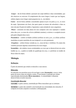 Longos – são de forma tubular e possuem um corpo (diáfise) e duas extremidades, que
são côncavas ou convexas. O comprimento dos ossos longos é maior que sua largura,
embora alguns ossos longos sejam pequenos (p. ex., nos dedos).
Curtos – são de forma cubóide e encontrados apenas no pé e no pulso, p. ex., os ossos
do carpo. Apresentam seis faces, das quais quatro ou menos são articulares e duas ou
mais são para fixação de tendões e ligamentos e para entrada de vasos sanguíneos.
Planos - consistem em duas placas de osso compacto com osso esponjoso e medula
entre elas, p.ex., os ossos da calvária (abóbada craniana), o externo e a escápula (exceto
pela parte delgada desse osso).
Pneumáticos – contém cavidades (células) aeríferas ou seios, p.ex., as células aeríferas
mastóideas na parte mastóidea do osso temporal e os seios paranasais.
Irregulares – exibem formas variadas (p. ex., ossos da face e vértebras). Os corpos das
vértebras possuem algumas características de ossos longos.
Sesamóides - são nódulos ósseos arredondados ou ovais que se desenvolvem em certos
tendões (p. ex., a patela no tendão do quadríceps da coxa, e o pisiforme no tendão do
flexor ulnar do carpo).
Miologia.
Definição:
É parte da anatomia que estuda os músculos e seus anexos.
Músculos
Os músculos nos permitem mover de um lugar a outro (locomoção) e mover várias
partes do nosso corpo em relação a outras. O movimento é realizado por células
especializadas denominadas fibras musculares. A contratilidade é altamente
desenvolvida no tecido muscular.
Constituição Muscular
VENTRE é a parte carnosa, constituída por fibras musculares que se contraem.
TENDÃO é a parte não contrátil e esta localizado nas extremidades dos músculos. É
composto de tecido conjuntivo resistente e esbranquiçado.
 