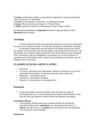 b) Largos: quando duas medidas se equivalente (comprimento e largura predominam
sobre a espessura). Ex: Rombóide.
c) Curtos: as três medidas se eqüivalem . Ex: Quadrado Femural.
d) Leque: fibras em forma de um leque. Ex: Peitoral Maior.
e) Mistos: quando não entram na classificação de longos, largos e curtos.
Os músculos ainda podem ser unipenados (Extensor Longo dos Dedos do Pé) e
bipenados (Reto Femural).
Artrologia
O sistema articular consiste em articulações onde dois ou mais ossos relacionam-
se entre si na sua região de contato. O estudo das articulações é chamado de artrologia.
É importante compreender que nem todas as articulações realizam movimento.
Na verdade, os dois primeiros tipos de articulações a serem descritas são imóveis ou são
articulações de movimentos ligeiros unidas por várias faixas fibrosas ou por cartilagem.
Essas articulações estão mais adaptadas ao crescimento, em vez de movimento. O
segundo grupo de articulações inclui a maioria das articulações do organismo, que são
adaptadas para o movimento.
CLASSIFICAÇÃO DAS ARTICULAÇÕES
• Funcional
• Às vezes as articulações são classificadas conforme sua função, em vez da sua
capacidade de movimento. Os três tipos funcionais mais comuns são:
• Sinartroses - Articulações imóveis
• Anfiartroses - Movimentos limitados
• Diartroses - Articulação de movimentação livre
Estrutural
• É uma classificação estrutural baseada no tipo de tecido que separa as
extremidades do osso. As três classificações estruturais estão baseadas nos três
tipos de tecido que separam os limites ósseos das diferentes articulações
Articulações fibrosas
• As articulações fibrosas selam uma cavidade articular. Os três tipos de
articulações fibrosas são a sindesmose, que são ligeiramente móveis; as
suturas, que são imóveis; e as gonfoses, que são um tipo único de articulação
com movimentos muito limitados
Sindesmoses
 