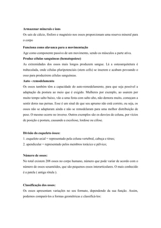 Armazenar minerais e íons
Os sais de cálcio, fósforo e magnésio nos ossos proporcionam uma reserva mineral para
o corpo
Funciona como alavanca para a movimentação
Age como componente passivo de um movimento, sendo os músculos a parte ativa.
Produz células sanguíneas (hematopoiese)
As extremidades dos ossos mais longos produzem sangue. Lá a osteoarquitetura é
trabeculada, onde células pluripotenciais (stem cells) se inserem e acabam povoando o
osso para produzirem células sanguíneas.
Auto - remodelamento
Os ossos também têm a capacidade do auto-remodelamento, para que seja possível a
adaptação da postura ao meio que é exigido. Mulheres por exemplo, ao usarem por
muito tempo salto baixo, vão a uma festa com salto alto, não demora muito, começam a
sentir dores nas pernas. Esse é um sinal de que seu aprumo não está correto, ou seja, os
ossos não se adaptaram ainda e não se remodelaram para uma melhor distribuição de
peso. O mesmo ocorre no inverso. Outros exemplos são os desvios de coluna, por vícios
de posição e postura, causando a escoliose, lordose ou cifose.
Divisão do esqueleto ósseo:
1. esqueleto axial = representado pela coluna vertebral, cabeça e tórax;
2. apendicular = representado pelos membros torácico e pélvico;
Número de ossos:
No total existem 208 ossos no corpo humano, número que pode variar de acordo com o
número de ossos sesamóides, que são pequenos ossos interarticulares. O mais conhecido
é a patela ( antiga rótula ).
Classificação dos ossos:
Os ossos apresentam variações no seu formato, dependendo da sua função. Assim,
podemos compará-los a formas geométricas e classificá-los:
 