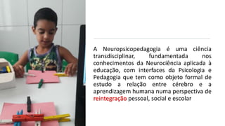 A Neuropsicopedagogia é uma ciência
transdisciplinar, fundamentada nos
conhecimentos da Neurociência aplicada à
educação, com interfaces da Psicologia e
Pedagogia que tem como objeto formal de
estudo a relação entre cérebro e a
aprendizagem humana numa perspectiva de
reintegração pessoal, social e escolar
 