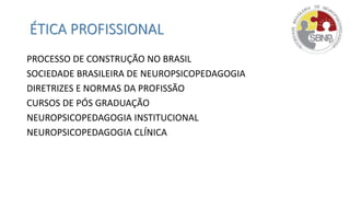 ÉTICA PROFISSIONAL
PROCESSO DE CONSTRUÇÃO NO BRASIL
SOCIEDADE BRASILEIRA DE NEUROPSICOPEDAGOGIA
DIRETRIZES E NORMAS DA PROFISSÃO
CURSOS DE PÓS GRADUAÇÃO
NEUROPSICOPEDAGOGIA INSTITUCIONAL
NEUROPSICOPEDAGOGIA CLÍNICA
 