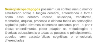 Neuropsicopedagogos possuem um conhecimento melhor
estruturado sobre a função cerebral, entendendo a forma
como esse cérebro recebe, seleciona, transforma,
memoriza, arquiva, processa e elabora todas as sensações
captadas pelos diversos elementos sensores para, a partir
desse entendimento, poder adaptar as metodologias e
técnicas educacionais a todas as pessoas e principalmente,
aquelas com características cognitivas e emocionais
diferenciadas
 