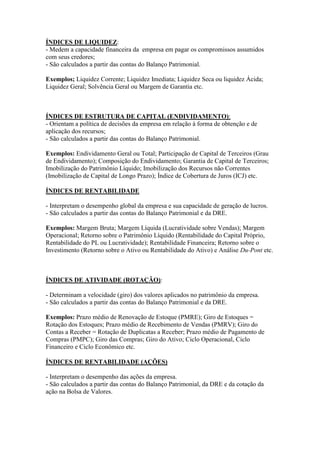 ÍNDICES DE LIQUIDEZ:
- Medem a capacidade financeira da empresa em pagar os compromissos assumidos
com seus credores;
- São calculados a partir das contas do Balanço Patrimonial.
Exemplos; Liquidez Corrente; Liquidez Imediata; Liquidez Seca ou liquidez Ácida;
Liquidez Geral; Solvência Geral ou Margem de Garantia etc.
ÍNDICES DE ESTRUTURA DE CAPITAL (ENDIVIDAMENTO):
- Orientam a política de decisões da empresa em relação à forma de obtenção e de
aplicação dos recursos;
- São calculados a partir das contas do Balanço Patrimonial.
Exemplos: Endividamento Geral ou Total; Participação de Capital de Terceiros (Grau
de Endividamento); Composição do Endividamento; Garantia de Capital de Terceiros;
Imobilização do Patrimônio Líquido; Imobilização dos Recursos não Correntes
(Imobilização de Capital de Longo Prazo); Índice de Cobertura de Juros (ICJ) etc.
ÍNDICES DE RENTABILIDADE
- Interpretam o desempenho global da empresa e sua capacidade de geração de lucros.
- São calculados a partir das contas do Balanço Patrimonial e da DRE.
Exemplos: Margem Bruta; Margem Líquida (Lucratividade sobre Vendas); Margem
Operacional; Retorno sobre o Patrimônio Líquido (Rentabilidade do Capital Próprio,
Rentabilidade do PL ou Lucratividade); Rentabilidade Financeira; Retorno sobre o
Investimento (Retorno sobre o Ativo ou Rentabilidade do Ativo) e Análise Du-Pont etc.
ÍNDICES DE ATIVIDADE (ROTAÇÃO):
- Determinam a velocidade (giro) dos valores aplicados no patrimônio da empresa.
- São calculados a partir das contas do Balanço Patrimonial e da DRE.
Exemplos: Prazo médio de Renovação de Estoque (PMRE); Giro de Estoques =
Rotação dos Estoques; Prazo médio de Recebimento de Vendas (PMRV); Giro do
Contas a Receber = Rotação de Duplicatas a Receber; Prazo médio de Pagamento de
Compras (PMPC); Giro das Compras; Giro do Ativo; Ciclo Operacional, Ciclo
Financeiro e Ciclo Econômico etc.
ÍNDICES DE RENTABILIDADE (AÇÕES)
- Interpretam o desempenho das ações da empresa.
- São calculados a partir das contas do Balanço Patrimonial, da DRE e da cotação da
ação na Bolsa de Valores.
 