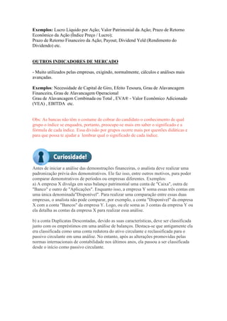 Exemplos: Lucro Líquido por Ação; Valor Patrimonial da Ação; Prazo de Retorno
Econômico da Ação (Índice Preço / Lucro);
Prazo de Retorno Financeiro da Ação; Payout; Dividend Yeld (Rendimento do
Dividendo) etc.
OUTROS INDICADORES DE MERCADO
- Muito utilizados pelas empresas, exigindo, normalmente, cálculos e análises mais
avançadas.
Exemplos: Necessidade de Capital de Giro, Efeito Tesoura, Grau de Alavancagem
Financeira, Grau de Alavancagem Operacional
Grau de Alavancagem Combinada ou Total , EVA® - Valor Econômico Adicionado
(VEA) , EBITDA etc.
Obs: As bancas não têm o costume de cobrar do candidato o conhecimento de qual
grupo o índice se enquadra, portanto, preocupe-se mais em saber o significado e a
fórmula de cada índice. Essa divisão por grupos ocorre mais por questões didáticas e
para que possa te ajudar a lembrar qual o significado de cada índice.
Antes de iniciar a análise das demonstrações financeiras, o analista deve realizar uma
padronização prévia dos demonstrativos. Ele faz isso, entre outros motivos, para poder
comparar demonstrativos de períodos ou empresas diferentes. Exemplos:
a) A empresa X divulga em seus balanço patrimonial uma conta de "Caixa", outra de
"Banco" e outro de "Aplicações". Enquanto isso, a empresa Y soma essas três contas em
uma única denominada"Disponível". Para realizar uma comparação entre essas duas
empresas, o analista não pode comparar, por exemplo, a conta "Disponível" da empresa
X com a conta "Bancos" da empresa Y. Logo, ou ele soma as 3 contas da empresa Y ou
ela detalha as contas da empresa X para realizar essa análise.
b) a conta Duplicatas Descontadas, devido as suas características, deve ser classificada
junto com os empréstimos em uma análise de balanços. Destaca-se que antigamente ela
era classificada como uma conta redutora do ativo circulante e reclassificada para o
passivo circulante em uma análise. No entanto, após as alterações promovidas pelas
normas internacionais de contabilidade nos últimos anos, ela passou a ser classificada
desde o início como passivo circulante.
 