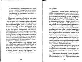 A aparencia social na"o a" algo falso e errado, mas e o modo
como o processosocial aparecepara a conscienciadireta dos
homens. Isto significa que uma ideologia sempre possui
uma base real, s6 que essa base esta de ponta-cabeca, i a
aparencia social (p. 105).
 Para criar na consciencia dos homens essa visao ilusoria
da realiHade como se fosse realidade, a ideologia organiza-se
"como um sistema logico e coerente de representa^oes (ideias
e valores) e de normas ou regras (de conduta) que indicam e
prescrevem aos membros da sociedade o que devem pensar
e como devem pensar/ o que devem valorizar, o que devem
sentir, o que devem fazer e como devem fazer" (Chaui, 1980,
p. 113). Ela se apresenta, ao mesmo tempo, como explicacao
teorica e pratica? Enquanto explicacao, ela nao explicita e,
alias, nao pode explicitar tudo sob o risco de se perder, de se
destruir ao expor, por exemplo, as diferencas, as contradicoes
sociais. Essa manobra camufladora vai fazer com que o dis-
curso, e de modo especial o marcadamente ideologico, se ca-
racterize pela presenc.a de "lacunas", "silencios", "brancos"
que preservem a coerencia do seu sistemaX
Dessa forma, se em Marx o termo "ideologia" parece
estar reduzido a uma simples categoria filosofica de ilusao ou
mascaramento da realidade social, isso decorre do fato de se
tomar, como ponto de partida para a elaboraclo de sua teorla,
a critica ao sistema capitalista e o respectivo desnudamento
da ideologia burguesa. A ideologia a que ele se refere e, por-
tanto, especificamente a ideologia da classe dominante.
Em Althusser
 Em Ideologia e aparelhos ideologicos do Estado (1970),
Althusser afirma que, para manter sua dommacao, a classe do-
minante gera mecanismos de perpetuacao ou de reproducao
das condisoes materials, ideol6gicas e politicas de explorasao.
E af entao que entra o papel do Estado que, atravds de seus
Aparelhos Repressores!— ARE — (compreendendo o gover-
no, a administracao, o Exercito, a policia, os tribunals, as pri-
soes etc.)^ e Aparelhos Ideologicos;
— AIE —(compreendendo
institui^oes tais como: a rellgiao, a escola, a familia, o direito,
a politico, o sindicato, a cultura, a informa^aoJ/Tnterv^m ou
pela repressao ou pela ideologia, tentando forcar a classe do-
minada a submeter-se as redoes e condi^oes de explorac^q. ,
Dentre as diferencas que Althusser estabelece entre os ARE e
os AIE estaria sua forma de funcionamento: enquanto que os
primeiros "funcionam de uma maneira massivamente pre-
valente pela repressao (inclusive fisica), embora funcione se-
cundariamente pela ideologia"; inversamente os segundos "fun-
cionam de um modo massivamente prevalente pela ideologia,
embora funcionando secundariamente pela repressao, mesmo
que no limite, mas apenas no limite, esta seja bastante ate-
nuada, dissimulada ou ate simb6lica" (p. 47).
Althusser assinala que} como todo funcionamento da
ideologia dominante estd concentrado nos AIE, a hegemo-
ma ideologica exercida atraves deles e importante para se cria-
rem as conduces necessarias para reproduijao das relacoes de
Na segunda parte de seu ensaio, Althusser retoma asin-
daga^oes sobre o conceito de ideologia, mas nao mais sob o en-
foque da problematica dos AIE e da reproducao que gira em
 