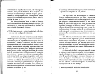 torno de um uso especffico do conceito, o de "ideologia do-
minance". Nessa pane do seu estudo, ele vai se aplicar a con-
ceituacao do que enrende por ideologia em geral, que Ihe e
distinta das ideologias particulars, "que exprimem sempre,
seja qual for a sua forma (religiosa, moral, jurfdica, politica),
posicoes de classe" (p. 12).
Sua "ideologia em geral" seria, no fundo, a "abstracao
dos elementos comuns de qualquer ideologia concreta, a fi-
xacao teorica do mecanismo geral de qualquer ideologia" e,
para explica'-la, formula tres hip6teses:
a) "a ideologia representa a relafao imaginaria de individuos
com suas reais conduces de existencia".
Com esta tese, Althusser se opoe a concepcao simplista
de ideologia como representacao mecanica (ou "mime'tica")
da realidade; para ele, o problema da ideologia se coloca de
outra forma: a ideologia e a maneira pela qual os homens
vivem a sua relacao com as condicoes reais de existencia, eessa
relacao 6 necessariamenteimaginaria. Acentua o carater ima-
ginario, o aspecto, por assim dizer, "produtivo" da ideologia,
pois o homem produz, cria formas simbolicas de represen-
tagao da sua relaclo com a realidade concreta. O imaginario
e o modo como o homem atua, relaciona-se com as condicoes
reais de vida. Sendo essas relacoes imaginarias, isto i, repre-
sentadas simbolicamente, abstratamente, supoem um distan-
ciamento da realidade. E esse distanciamento pode ser "a
causa para a transposic.ao e para a deformac^ao imaginaria das
condicoes de existencia reais do homem, numa palavra, para
a alienac,ao no imaginario da representacao das condic,6es de
existencia dos homens" (p. 80).
b) "a ideologia tern uma existencia porque existe sempre num
aparelho e na sua pratica ou suas praticas".
Para explicar sua tese, Althusser pane da colocacao
feita por uma corrente idealista que reduz a ideologia a
ideias dotadas por definicao de existencia espiritual; em ou-
tras palavras, o comportamento (material) de "um sujeito
dotado de uma consciencia em que forma livremente, ou
reconhece livremente, as ideias em que ere", decorre natu-
ralmente dessas ideias que constituem a sua crenca. Re-
conhece-se, dessa forma, que as ideias de um sujeito existem
ou devem existir nos seus atos, e se isso nao acontece, em-
prestam-se-lhes outras ideias correspondentes aos atos que
ele realiza.
Para Althusser, entretanto, essas idelas deixam de ter
uma existencia ideal, espiritual, e ganham materialidade na
medida em que sua existencia s6 6 possfvel no seio de "um
aparelho ideologico material que prescreve prdticas ma-
teriais governadas por um ritual material, praticas que exis-
tem nas acoes materials de um sujeito" (McLennan et al.,
1977, p. 125).
A existencia da ideologia e, portanto, material, porque
as rela9oes vividas, nela representadas, envolvem a parti-
cipacao individual em determinadas praticas e rituais no in-
terior de aparelhos ideologicos concretes. Em outros ter-
mos, a ideologia se materializa nos atos concretes, assu-
mindo com essa objetivaclo um carater moldador das 39068.
Isso leva Althusser a concluir que a pratica so existe numa
ideologia e atraves de uma ideologia.
c) "a ideologia interpela individuos como sujeitos".
24 25
J ._..
 