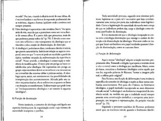 mundo". Por isso, visando a eficdcia social de suas ideias, ela
i racionalizadora e suaforma de expressao preferencial sao
as maxirnas, slogans e formas lapidares onde a retxSrica esta
sempre presente.
4) Uma ideologia 6operatoria e nao-tematica. Isto 6, "elaopera
atras de n6s, mais do que a possufmos como um tema dian-
te de nossos olhos. fi a partir dela que pensamos, mais do
que podemos pensar sobre ela" (p. 70). E devido a esseesta-
tuto nao-reflexivo e nao-transparente da ideologia que se
vinculou a ela a nocao de dissimulacao, de distorcao.
5) A ideologia e, poderfamos dizer, intolerante devido a inercia
que parece caracteriza-la. Inercia em relacao ao aspecto tem-
poral, uma vez que "o novo so pode serrecebido a partir do
tipico, tambem oriundo da sedimentacao da experiencia
social". Nesse sentido, a ideologia e conservac.ao e resis-
tencia as modifica^oes. O novo poe em perigo as baseses-
tabelecidas pela ideologia. Ele representa um perigo ao
grupo cujos membros devem sereconhecer e se reencontrar
na comunhao das mesmas ideias e praticas sociais.A ideo-
logia opera, assim, um estreitamento das possibilidades de
interpretac,ao dos acontecimentos. Afetada pelo seu ca-
rater esquematizador, ela se sedimenta enquanto os fatos
e assituac.6es se transformam. Sedimentacao que pode levar
ao "enclausuramento ideologico e ate mesmo a cegueira
ideologica".
b) Func.ao de dominac.ao
Nessa instancia, o conceito de ideologia esta ligado aos
aspectos hierirquicos da organizacjio social cujo sistema de
autoridade interprets e justifica.
28
Toda autoridade procura, segundo seus sistemas poli-
ticos, legitimar-se, e para tal e necessario que haja correlati-
vamente uma cren^a por parte dos indivi'duos nessa legitimi-
dade. Como a legitimacao da autoridade demanda mais crenca
do que os indivfduos podem dar, surge a ideologia como sis-
tema justificador da dominacao.
E € no momento em que a ideologia-integracao se cru-
za com a ideologia-dominac_ao que emerge o carater de dis-
torcao e de dissimulacao da ideologia. Mas nem todos os tra-
cos que foram atribufdos a seu papel mediador passam a fun-
93.0 da dissimulacao, como se costuma fazer.
c) Fun^ao de deformacao
Aqui o termo "ideologia" adquire a no^ao rnarxista pro-
priamente dita. Tomando a religiao (que opera a inversao entre
o ceu e a terra) como a ideologia por excelencia, Marx, como
ja vimos, concehua o fenomeno ideologico como aquilo que
nos faz, segundo palavras de Ricoeur, "tomar a imagem pelo
real, o refiexo pelo original".
Para Ricoeur, essa funcao de deformacao e uma instancia
especffica do conceito de ideologia e supoe as duas outras ana-
lisadas anteriormente. Pois para ele e ba^ico, no fenomeno
ideologico, o papel mediador incorporado ao mais elementar
vmculo social: "a ideologia € um fenomeno insuperavel da exis-
tencia social, na medida em que a realidade social sempre
possuiu uma constituicao simbolica e comporta uma inter-
pretacao, em imagens e representacoes, do pr6prio vfnculo
social" (p. 75).
Seguindo o percurso analftico de Ricoeur, podemos
sentir que, na instancia inicial, quando o fenomeno ideolo-
29
 