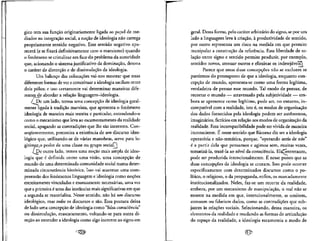 gico tern sua funcao originariamente ligada ao papel de me-
diador na integracao social, a nocao de ideologia nao carrega
propriamente sentido negativo. Esse sentido negativeapa-
recera (e se fixara definitivamente com o marxismo) quando
o fen6meno secristalizar em face do problema da autoridade
que, acionando o sistema justificativo da dominacao, detona
o carater de distorcao e de dissimulate da ideologia.
Um balance das colocacoes vai-nos mostrar que essas
diferentes formas de ver e conceituar a ideologia oscilam entre
dois polos; e isso certamente vai determinar maneiras dife-
rentes__de abordar a relacao linguagem—ideologia.
/ De um lado, temos uma concepcao de ideologia geral-
mente ligada a tradicao marxista, que apresenta o fenomeno
ideologia de maneira mais restrita e particular, entendendo-o
como o mecanismo que leva ao escamoteamento da realidade
social, apagando as contradicoes que Ihe sao inerentes. Con-
sequentemente, preconiza a existencia de um discurso ideo-
logico que,utilizando-se de varias manobras, serve para le-
gitimarLo poder de uma classe ou grupo social?)
/De outro lado, temos uma nocao mais ampla de ideo-
logia que e definida como uma visao, uma concepcao de
mundo de uma determinada comunidade social numa deter-
minada circunstancia hist6rica. Isso vai acarretar uma com-
preensao dos fenomenoslinguagem e ideologia como no9oes
estreitamente vinculadas e mutuamente necessarias, uma vez
que a primeira e uma das instancias mais significativas em que
a segunda se materializa. Nesse sentido, nao ha um discurso
ideol6gico, mas todos os discursos o sao. Essa postura deixa
de lado uma concepcao de ideologia como "falsa consciencia"
ou dissimulacao, mascaramento, voltando-se para outra di-
recao ao entender a ideologia como algo inerente ao signo em
geral. Dessa forma, pelo carater arbitrario do signo, se por um
lado a linguagem leva a criacao, a produtividade de sentido,
por outro representa um risco na medida em que permite
manipular a construcao da referenda. Essa liberdade de re-
lacao entre signo e sentido permite produzir, por exemplo,
sentidos novos, atenuar outros e eliminar os indeseiaveisl•ii3l
Parece que essas duas concepcoes nao se excluem se
partirmos do pressuposto de que a ideologia, enquanto con-
cepcao de mundo, apresenta-se como uma forma legitima,
verdadeira de pensar esse mundo. Tal modo de pensar, de
recortar o mundo — atravessado pela subjetividade— em-
bora se apresente como legftimo, pode ser, no entanto, in-
compativel com a realidade, isto e, os modos de organizacao
dos dados fornecidos pela ideologia podem ser autonomos,
imaginarios, fictfcios em rela9ao aos modos de organizacao da
realidade. Essa incompatibilidade pode ser vivida de maneira
inconsciente. E nesse sentido que Ricoeur diz ser a ideologia
operat6ria e nao-tematica, porque, "operando atras de nos"
e a partir dela que pensamos e agimos sem, muitas vezes,
tematiza-la, traze-la ao nivel da consciencia. Elajentretanto,
•A ^~~
pode ser produzida intencionalmente. E nesse ponto que as
duas concep9oes de ideologia se cruzam. Isso pode ocorrer
especificamente com determinados discursos como o po-
litico, o religiose, o da propaganda, enfim, os marcadamente
institucionaiizados. Neles, faz-se um recorte da realidade,
embora, por um mecanismo de manipulate, o real nao se
mostre na medida em que, intencionalmente, se omitem,
atenuam ou falseiam dados, como as contradicoes quesub-
jazem as rela^oes sociais. Selecionando, dessa maneira, os
elementos da realidade e mudando as formas de articulacao
do espaco da realidade, a ideologia escamoteia o modo de
 