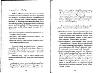 Lingua, discurso e ideologia
Pecheux (1977) desenvolve uma crftica marxista da
concepcao foucaultianado discurso, considerada do ponto de
vista da categoria da contradicao e concha sobre a necessidade
"deuma apropriacao do que o trabalho de Foucault contem de
materialista". E justamente visando a uma articulacao entre a
concepcao de discurso de Foucaulte uma teoria materialista do
discurso que Pecheux e Fuchs (1975) preconizam um quadra
epistemologico geral da AD que englobe tres regioes do co-
nhecimento:
1) o materialismo historico, como teoria das forma^Ses so-
ciais e suas transformac_6es;
2) a lingufstica, como teoria dos mecanismos sintaticos e dos
processes de enunciacao;
3) a teoria do discurso, como a teoria da determinacao his-
t6rica dos processes semanticos.
Acrescente-se ainda que essas tres regioes — cujos con-
ceitos b&icos sao os de formacao social, lingua e discurso —
de dificil articulacao, estao de uma certa maneira atravessadas
pela referenda a uma teoria da subjetividade — de natureza
psicanalitica.
Pecheux (1975, p. 17) procura elaboraras bases de uma
teoria materialista do discurso, partindo de um duplo ponto
de vista:
• a semantica nao e, como se tern considerado, uma "parte
da lingiiistica" da mesma forma que a fonologia, a mor-
fologia e a sintaxe. Ela "constitui, na realidade, para a lin-
38
gtiistica o ponto nodal das contradicoes que atravessam e
organizam esta disciplina sob a forma de tendencia, di-
recoes de pesquisa, escolas lingiifsticas etc.";
• 6 justamente neste "ponto nodal" representado pela seman-
tica que a lingiiistica confina com a filosofia e especifica-
mente, na sua perspectiva, corn a ciencia das formacoes so-
ciais ou o materialismo hist6rico.
Fazendo uma caracteriza^ao da shuac,ao atual da lin-
giifstica, Pecheux identifica tres principals tendencias:
1) A tendencia formalista-logicista, representada pela escola
chomskiana, enquanto desenvolvimento critico do estru-
turalismo linguistico atraves das teorias "gerativas". Ela se
assenta filosoficamente nos trabalhos da escola de Port-
Royal (Chomsky, Fillmore, Lakof, McCawley).
2) A tendencia historica, conhecida desde o seculo XIXcomo
"lingiiistica historica" (Brunot, Meillet), desembocando
hoje nas teorias da variacjio e da mudanca lingiifstica geo,
etno, sociolingiii'stica (M. Cohen, V.Weinreich, Labov e
de um ponto de vista menos teorico, B. Bernstein).
3) Uma terceira tendencia que constituiria uma 'lingiifstica
da fala" (ou da W
enuncia9ao", da "performance', da "men-
sagem", do "texto", do "discurso" etc.) em que o acento no
primado linguistico da comunicacao faz reativar certas
preocupacoes da retorica e da poetica. Essa tendencia de-
semboca numa lingiiistica do estilo como desvio, trans-
gressao etc. e numa linguistica do dialogo como jogo de
afrontamento (R.Jakobson, Benveniste, Ducrot, Barthes,
Greimas, Kristeva).
39
 