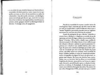 ou na ordem de uma memoria lacunar que funcionaria co-
mo produtor de deslocamentos, vazios, esquecimentos que
podem provocar um efeito de inconsistencia na cadeia do
reformulavel. Esse efeito pode, entretanto, ser ideologica-
mente neutralizado pelo locutor que, atraves de manobras
discursivas niveladoras, homogeneizadoras, monofonizantes,
procura anular qualquer desmvel ou heterogeneidade do
discurso. A estrategia seria a do apagamento.
102
CONCLUSAO
Nascida da necessidade de superar o quadro teorico de
uma lingiifstica frasal e imanente que nao dava conta do texto
em toda suacomplexidade, a analise do discurso volta-se para o
"exterior" linguistico, procurando apreender como no lingiifstico
inscrevem-se as condicoes socio-historicas de producao.
A partir do pressuposto de que o discurso "materializa o
contato entre o ideologico e o linguistico no sentido de que ele
representa no interior da linguaos efeitos das contradicoes ideo-
logicas" (Courtine, 1982, p. 240), o desafio a que a analise do
discurso sepropoe e o de realizar leituras criticas e reflexivas que
nao reduzam o discurso a analises de aspectos puramente lin-
giifsticos nem o dissolvam num trabalho historico sobre a ideo-
logia. Ela opera com o conceito de ideologia que envolve o prin-
ci'pio da contradicao que esta na base das relacoes de grupos
sociais, cujas ideias entram em confronto, numa correla^ao de
forsas; considera tambem as nocoes de interpelacao/assujeita-
mento e de aparelhos ideologicos de Estado que governam, re-
gulam essas relacoes. Ela busca nao eliminar essas contra-
didoes, mas, ao contrario, faze-las aflorar na materialidade
lingiifstica do discurso, apreende-las nas formas de organi-
zacao discursiva, possibilitando captar as relacoes de anta-
gonismo, de alianca, de dissimulacao, de absorcao que se pro-
cessam entre diferentes forma9oes discursivas. Nos termos em
que coloca Maingueneau (1990), procura trazer para o interior
103
 