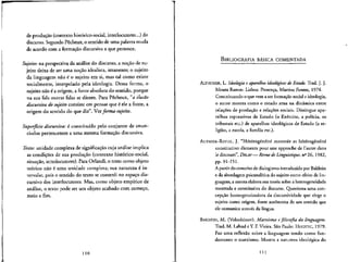 de producao (contexto historico-social, interlocutores...}do
discurso. Segundo Pecheux, o sentido de uma palavra muda
de acordo com a formacao discursiva a que pertence.
Sujeito: na perspectiva da analise do discurso, a no^&o de su-
jeito deixa de ser uma nocao idealista, imanente; o sujeito
da linguagem nao e" o sujeito em si, mas tal como existe
socialmente, interpelado pela ideologia. Dessa forma, o
sujeito nao e a origem, a fonte absoluta do sentido, porque
na sua fala outras falas se dizem. Para Pecheux, "a ilusao
discursiva, do sujeito consiste em pensar que e" ele a fonte, a
origem do sentido do que diz". Verforma-sujeito.
Superficie discursiva: e constitufdo pelo conjunto de enun-
ciados pertencentes a uma mesma formacao discursiva.
Texto: unidade complexa de significa^ao cuja analise implica
as condic,6es de sua produ^ao (contexto historico-social,
situacao, interlocutores). Para Orlandi, o texto como objeto
teorico nao e uma unidade completa; sua natureza 6 in-
tervalar, pois o sentido do texto se constroi no espac.o dis-
cursivo dos interlocutores. Mass como objeto empirico de
analise, o texto pode ser um objeto acabado com comeco,
meio e fim.
110
BlBLIOGRAFIA BASICA COMENTADA
ALTHUSSER, L. Ideologia e aparelhos ideologicos de Estado. Trad. J. J.
Moura Ramos. Lisboa: Presenc,a, Martins Fontes, 1974.
Conceituando o que vem a ser formagao social e ideologia,
o autor mostra como o estado atua na dinamica enrre
relacoes de produc.ao e redoes soclais. Distingue apa-
relhos repressivos de Estado (o Exercito, a policia, os
tribunals etc.) de aparelhos Ideol6gicos de Estado (a re-
ligiao, a escola, a famflia etc.).
AUTHIER-REVUZ, J. "Heterogeneite montree et hete'roge'ne'ite
constitutive: elements pour une approche de 1'autre dans
le discours", DRLAV— Revuede Linguistique, n2
26, 1982,
pp. 91-151.
A partir do conceito de dialogismo introduzidopor Bakhtin
e da abordagem psicanali'tica do sujeito como efeito de lin-
guagem, a autora elabora sua teoria sobre a heterogeneidade
mostrada e constitutiva do discurso. Questiona uma con-
cepcjio homogeneizadora da discursividade que elege o
sujeito como origem, fonte autonoma de um sentido que
ele comunica atrave"s da Ifngua.
BAKHTIN, M. (Voloshinov). Marxismo e filosofia da linguagem.
Trad. M. Lahud e Y. F.Vieira. Sao Paulo: HUCITEC, 1979.
Faz uma reflexao sobre a linguagem tendo como fun-
damento o marxismo. Mostra a natureza ideol6gica do
111
 
