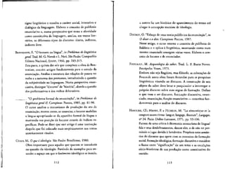 signo lingiifstico e ressalta o cariter social, mterattvo e
dialogico da linguagem. Elabora o conceito de polifonia
enunciativa e, numa perspectiva que toma a alteridade
como constitutiva da linguagem, analisa, em textos lite-
rdrios, os diferentes tipos de discurso: direto, indireto,
indireto livre.
BENVENISTE, E. "O homem na lingua", in Problemas de Ungiiistica
geral.Trad. M. G. Novak e L.Neri. Sao Paulo: Companhia
Editora Nacional, EDUSP, 1966, pp. 245-315-
Esta parte, a quinta das seis que compoem a obra de Ben-
venlste, contem artigos fundamentals para o estudo da
enunciacao. Analisa a estrutura das relates de pessoa no
verbo e a natureza dos pronomes, introduzindo a questao
da subjetividade na linguagem, Numa perspectiva enun-
ciativa, distingue "discurso" de "hist6ria", aborda aquestao
dos performativos e dos verbos delocutivos.
_____ . "O problema formal da enunciacao", in Problemas de
Ungiiistica geral II. Campinas: Pontes, 1989, pp. 81-90.
O autor analisa o mecanismo de producao do ato de
enunciacao, mostra como, ao enunciar, o locutor mobiliza
a lingua apropriando-se dp.aparelho formal da Ifngua e
marcando sua posicao de locutor atraves de indices es-
pecificos. Pode-se dizer que este artigo 6 uma teorizacao
daquilo que foi colocado mals empiricamente nos textos
anteriormente citados.
CHAUI, M. O que e ideologia. Sao Paulo: Brasiliense, 1980.
Obra importante para aqueles que querem se introduzir
na questao da ideologia. Partindo de exemplos para en-
tender o espaco em que o fenomeno ideologico se instala,
112
a autora faz um historico do aparecimento do termo ate"
chegar a concepcao marxista de ideologia.
DUCROT, O. "Esboco de uma teoria polifonicada enunciacao", in
O dizer e o dito. Campinas: Pontes, 1987.
Neste artigo, o autor retoma o conceito de polifonia de
Bakhtin e o aplica a lingiiistica, mostrando como num
mesmo enunciado emergem varias vozes. Elabora o con-
ceito de locutor e de enunciador.
FOUCAULT, M. Arqueologia do saber. Trad. L. F. Baeta Neves.
Petr6polis: Vozes, 1971.
Embora nao seja lingiiista, mas fllosofo, as colocacoes de
Foucault nesta obra foram fecundas para as pesquisas
Hnguisticas visando ao discurso. A construcao de um
objeto do saber deve levar o pesquisador a interrogar o
proprio discurso sobre suas regras de formacao. Define
o que vem a ser discurso, formacao discursiva, enun-
ciado, enunciacao, funcao enunciativa — conceitos fun-
damentals para a analise do discurso.
HAROCHE, Cl.; HENRY, P. e PECHEUX, M. "La s6nantique et la
coupure saussuriense: langue, langage, discours", Langages,
nfi
24. Paris: Didier-Larousse, 1971, pp. 93-106.
Partem de uma crftica a dicotomia saussuriana de lingua/
fala e seus desdobramentos, dentre eles, o de nao ter per-
mitido o lugar devido a Semantica. Propoem uma sem&n-
tica do discurso que opere com os conceitos de formacao
social, formacao ideologica, formaqao discursiva e considere
o liame entre "significacao" de um texto e as condicoes
s6cio-historicas de sua producao como constitutive do
sentido.
113
 