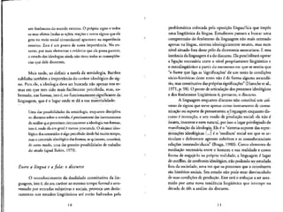 um fenomeno do mundo exterior. O proprio signo e todos
os seus efehos (todas as acoes, reacoes e novos signos que ele
gera no meio social circundante) aparecem na experiencia
exterior. Este € um ponto de suma importancia. No en-
tanto, por mais elementar e evidente que ele possa parecer,
o estudo das ideologias ainda nao tirou todas as conseqiien-
cias que dele decorrem.
Mais tarde, ao definir a tarefa da semiologia, Barthes
sublinha tambem a importancia do carater ideologico do sig-
no. Para ele, a ideologia deve ser buscada nao apenas nos te-
mas em que tern sido mais facilmente percebida, mas, so-
bretudo, nas formas, isto e, no funcionamento significante da
linguagem, que e o lugar onde se da a sua materialidade:
Uma das possibilidades da semiologia, enquanto disciplina
ou discurso sobre o sentido, e precisamente dar instrumentos
de analise que permitam circunscrever a ideologia nas formas,
isto 6, onde ela em geral I menos procurada. O alcance ideo-
I6gico dos conteudos e algo percebidodesde ha muito tempo,
mas o conteiido ideologico das formas, sequiserem, constitui,
de certo modo, uma das grandes possibilidades de trabalho
do seculo (apud Robin, 1973).
Entre a lingua e a. fala: o discurso
O reconhecimento da dualidade constitutiva da lin-
guagem, isto e, do seu cardter ao mesmo tempo formal e atra-
vessado por entradas subjetivas e sociais, provoca um deslo-
camento nos estudos lingiifsticos ate" entao balizados pela
10
problematica colocada pela oposicao lingua/fala que impos
uma lingii/stica da lingua. Estudiosos passam a buscar uma
compreensao do fenomeno da linguagem nao mais centrado
apenas na lingua, sistema ideologicamente neutro, mas num
nfvel situado fora desse polo da dicotomia saussuriana. E essa
instancia da linguagem e a do discurso. Ela possibilitara operar
a ligacao necessaria entre o nfvel propriamente lingiiistico e
o extralingiifstico a partir do momento em que se sentiu que
"o Hame que liga as 'significances' de um texto as condic.6es
socio-historicas deste texto nao e de forma alguma secunda"-
rio, mas constitutive daspr6prias significances" (Haroche et al.,
1971, p. 98). O ponto de articulacao dosprocesses ideologicos
e dos fenomenos lingiii'sticos e, portanto, o discurso.
A linguagem enquanto discurso nao constitui um uni-
verso de signos que serve apenas como instrumento de comu-
nicacao ou suporte de pensamento; a linguagem enquanto dis-
curso e interacao, e um modo de producao social; ela nao e
neutra, inocente enem natural, por isso o lugarprivilegiado de
manifesta^ao da ideologia. Ela e o "sistema-suporte das repre-
sentacoes ideol6gicas [...] e o 'medium' social em que se ar-
ticulam e defrontam agentes coletivos e se consubstanciam
relacoes interindividuais" (Braga, 1980). Como elemento de
mediacao necessaria entre o homem e sua realidade e como
forma de engaja-lo na propria realidade, a linguagem e lugar
de conflito, de confronto ideologico, nao podendo ser estudada
fora da sociedade, uma vez que os processes que a constituem
sao historico-sociais. Seu estudo nao pode estar desvinculado
de suas conduces de producao. Esse sera o enfoque a ser assu-
mido por uma nova tendencia lingiiistica que irrompe na
decada de 60: a analise do discurso.
11
 