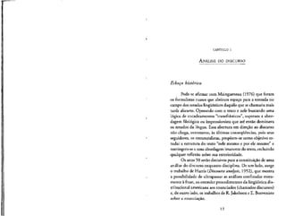 CAPlTULO 1
ANALISE DO DISCURSO
Esbogo historico
Pode-se afirmar com Maingueneau (1976) que foram
os formalistas russos que abriram espaco para a entrada no
campo dos estudos lingiiisticos daqullo que sechamaria mais
tarde discurso. Operando corn o texto e nele buscando uma
loglca de encadeamentos "transfrasticos", superam a abor-
dagem filologica ou impressionista que ate entao dominava
os estudos da lingua. Essa abertura em direcao ao discurso
nao chega, entretanto, as ultimas consequenclas, pois seus
seguidores, os estruturalistas, propoem-se como objetivo es-
tudar a estrutura do texto "nele mesmo e por ele mesmo" e
restringem-se a uma abordagem imanente do texto, excluindo
qualquer reflexao sobre sua exterioridade.
Os anos 50 serao decisivos para a constituicao de uma
analise do discurso enquanto disciplina. De um lado, surge
o trabalho de Harris (Discourse analysis., 1952), que mostra
a possibilidade de ultrapassar as analises confmadas mera-
mente a frase, ao estender procedimentos da lingufstica dis-
tribucional americana aosenunciados (chamados discursos)
e, de outro lado, os trabalhos de R.Jakobson e E. Benveniste
sobre a enunclac_ao.
13
 