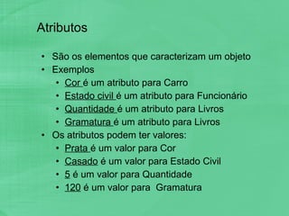 Atributos São os elementos que caracterizam um objeto Exemplos Cor  é um atributo para Carro Estado civil  é um atributo para Funcionário Quantidade  é um atributo para Livros Gramatura  é um atributo para Livros Os atributos podem ter valores: Prata  é um valor para Cor Casado  é um valor para Estado Civil 5  é um valor para Quantidade 120  é um valor para  Gramatura 