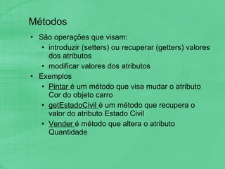 Métodos São operações que visam: introduzir (setters) ou recuperar (getters) valores dos atributos  modificar valores dos atributos Exemplos Pintar  é um método que visa mudar o atributo Cor do objeto carro getEstadoCivil  é um método que recupera o valor do atributo Estado Civil Vender  é método que altera o atributo Quantidade  