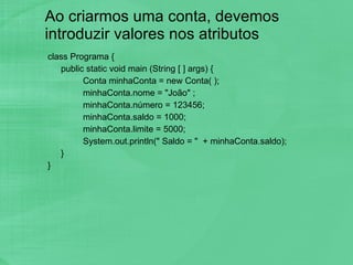 Ao criarmos uma conta, devemos introduzir valores nos atributos class Programa { public static void main (String [ ] args) { Conta minhaConta = new Conta( ); minhaConta.nome = "João" ; minhaConta.número = 123456; minhaConta.saldo = 1000; minhaConta.limite = 5000; System.out.println(" Saldo = "  + minhaConta.saldo); } } 