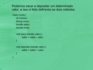 Podemos sacar e depositar um determinado valor, e isso é feito definindo-se dois métodos class Conta { int número; String nome; double saldo; double limite; void saca (double valor) { saldo = saldo - valor; } void deposita (double valor) { saldo = saldo + valor; } }  