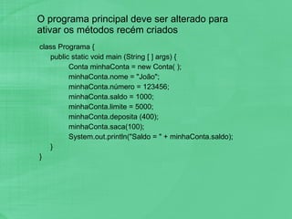 O programa principal deve ser alterado para ativar os métodos recém criados class Programa { public static void main (String [ ] args) { Conta minhaConta = new Conta( ); minhaConta.nome = "João"; minhaConta.número = 123456; minhaConta.saldo = 1000; minhaConta.limite = 5000; minhaConta.deposita (400); minhaConta.saca(100); System.out.println("Saldo = " + minhaConta.saldo); } } 