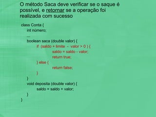 O método Saca deve verificar se o saque é possível, e  retornar  se a operação foi realizada com sucesso class Conta { int número; ... boolean saca (double valor) { if  (saldo + limite  -  valor > 0 ) { saldo = saldo - valor; return true; } else { return false; } } void deposita (double valor) { saldo = saldo + valor; } }  