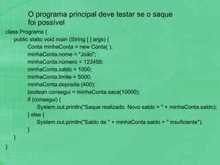 O programa principal deve testar se o saque foi possível class Programa { public static void main (String [ ] args) { Conta minhaConta = new Conta( ); minhaConta.nome = "João"; minhaConta.número = 123456; minhaConta.saldo = 1000; minhaConta.limite = 5000; minhaConta.deposita (400); boolean consegui = minhaConta.saca(10000); if (consegui) {   System.out.println("Saque realizado. Novo saldo = " + minhaConta.saldo); } else {   System.out.println("Saldo de " + minhaConta.saldo + " insuficiente"); } } } 