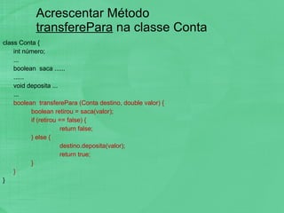 Acrescentar Método  transferePara  na classe Conta class Conta { int número; ... boolean  saca ...... ...... void deposita ... ... boolean  transferePara (Conta destino, double valor) { boolean retirou = saca(valor); if (retirou == false) { return false; } else { destino.deposita(valor); return true; } } }  