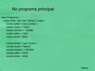 No programa principal: class Programa { public static void main (String [ ] args) { Conta conta1 = new Conta( ); conta1.nome = "João"; conta1.número = 123456; conta1.saldo = 1000; conta1.limite = 5000; Conta conta2 = new Conta( ); conta2.nome = "Maria"; conta2.número  = 987654; conta2.saldo = 2000; conta2.limite = 4000; Segue... 