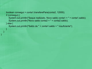 boolean consegui = conta1.transferePara(conta2, 12000); if (consegui) { System.out.println("Saque realizado. Novo saldo conta1 = " + conta1.saldo); System.out.println("Novo saldo conta2 = " + conta2.saldo); } else { System.out.println("Saldo de " + conta1.saldo + " insuficiente"); } } } 
