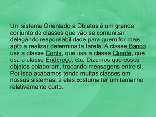 Um sistema Orientado a Objetos é um grande conjunto de classes que vão se comunicar, delegando responsabilidade para quem for mais apto a realizar determinada tarefa. A classe  Banco  usa a classe  Conta , que usa a classe  Cliente , que usa a classe  Endereço , etc. Dizemos que esses objetos colaboram, trocando mensagens entre si. Por isso acabamos tendo muitas classes em nossos sistemas, e elas costuma ter um tamanho relativamente curto. 