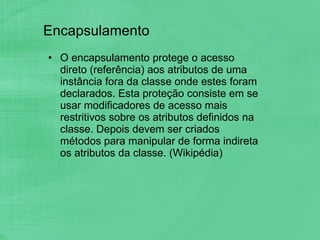 Encapsulamento O encapsulamento protege o acesso direto (referência) aos atributos de uma instância fora da classe onde estes foram declarados. Esta proteção consiste em se usar modificadores de acesso mais restritivos sobre os atributos definidos na classe. Depois devem ser criados métodos para manipular de forma indireta os atributos da classe. (Wikipédia) 