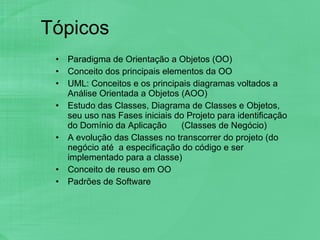 Tópicos Paradigma de Orientação a Objetos (OO) Conceito dos principais elementos da OO UML: Conceitos e os principais diagramas voltados a Análise Orientada a Objetos (AOO)  Estudo das Classes, Diagrama de Classes e Objetos, seu uso nas Fases iniciais do Projeto para identificação do Domínio da Aplicação  (Classes de Negócio) A evolução das Classes no transcorrer do projeto (do  negócio até  a especificação do código e ser implementado para a classe) Conceito de reuso em OO Padrões de Software 