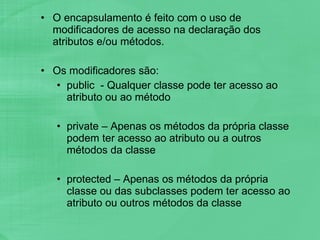 O encapsulamento é feito com o uso de modificadores de acesso na declaração dos atributos e/ou métodos. Os modificadores são: public  - Qualquer classe pode ter acesso ao atributo ou ao método private – Apenas os métodos da própria classe podem ter acesso ao atributo ou a outros métodos da classe protected – Apenas os métodos da própria classe ou das subclasses podem ter acesso ao atributo ou outros métodos da classe 