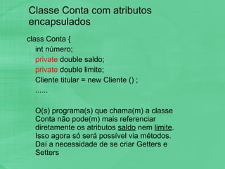 Classe Conta com atributos encapsulados  class Conta { int número; private  double saldo; private  double limite; Cliente titular = new Cliente ()   ; ...... O(s) programa(s) que chama(m) a classe Conta não pode(m) mais referenciar diretamente os atributos  saldo  nem  limite . Isso agora só será possível via métodos. Daí a necessidade de se criar Getters e Setters 