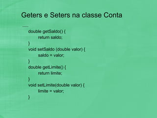 Geters e Seters na classe Conta .....  double getSaldo() { return saldo; } void setSaldo (double valor) { saldo = valor; } double getLimite() { return limite; } void setLimite(double valor) { limite = valor; } 