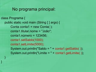 No programa principal: class Programa { public static void main (String [ ] args) { Conta conta1 = new Conta( ); conta1.titular.nome = "João"; conta1.número = 123456; conta1.setSaldo(1000); conta1.setLimite(5000); System.out.println("Saldo = " +  conta1.getSaldo( ) ); System.out.println("Limite = " +  conta1.getLimite( ) ); } } 