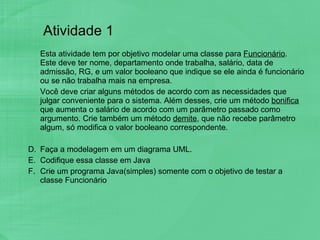 Atividade 1 Esta atividade tem por objetivo modelar uma classe para  Funcionário . Este deve ter nome, departamento onde trabalha, salário, data de admissão, RG, e um valor booleano que indique se ele ainda é funcionário ou se não trabalha mais na empresa.  Você deve criar alguns métodos de acordo com as necessidades que julgar conveniente para o sistema. Além desses, crie um método  bonifica  que aumenta o salário de acordo com um parâmetro passado como argumento. Crie também um método  demite , que não recebe parâmetro algum, só modifica o valor booleano correspondente.  Faça a modelagem em um diagrama UML.  Codifique essa classe em Java Crie um programa Java(simples) somente com o objetivo de testar a classe Funcionário  